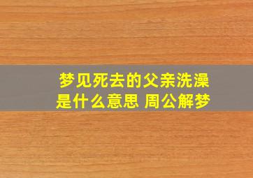 梦见死去的父亲洗澡是什么意思 周公解梦